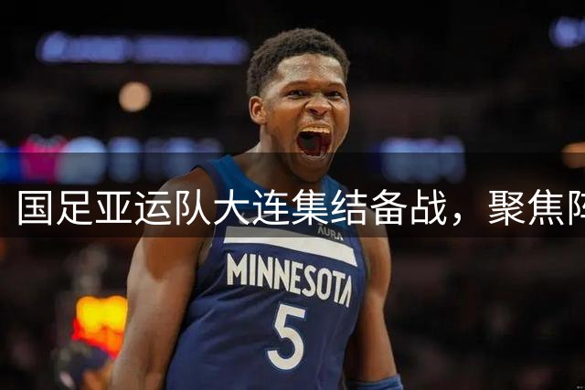 国足亚运队大连集结备战，聚焦阵容磨合